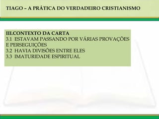 TIAGO – A PRÁTICA DO VERDADEIRO CRISTIANISMO
III.CONTEXTO DA CARTA
3.1 ESTAVAM PASSANDO POR VÁRIAS PROVAÇÕES
E PERSEGUIÇÕES
3.2 HAVIA DIVISÕES ENTRE ELES
3.3 IMATURIDADE ESPIRITUAL
 