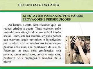 3.1 ESTAVAM PASSANDO POR VÁRIAS
PROVAÇÕES E PERSEGUIÇÕES
III. CONTEXTO DA CARTA
Ao lermos a carta, identificamos que os
judeus cristãos a quem Tiago escreve, estão
vivendo uma situação de considerável tensão
social. Eram, em sua maioria, cristãos pobres
que estavam sendo oprimidos e injustiçados
por patrões ricos, arrastados aos tribunais por
pessoas abastadas, que zombavam da sua fé.
Poderiam ter seus bens confiscados pela
polícia, serem assediados, presos e torturados,
perderem seus empregos e levados até a
morte.
 