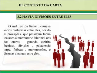 3.2 HAVIA DIVISÕES ENTRE ELES
III. CONTEXTO DA CARTA
O mal uso da língua causava
vários problemas entre eles, devido
as provações que passavam foram
tentados a murmurar e falar mal uns
dos outros, gerando espírito
faccioso, divisões , palavreado
torpe, fofocas , murmurações, e
disputas amargas entre eles.
 