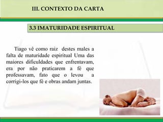 3.3 IMATURIDADE ESPIRITUAL
III. CONTEXTO DA CARTA
Tiago vê como raiz destes males a
falta de maturidade espiritual Uma das
maiores dificuldades que enfrentavam,
era por não praticarem a fé que
professavam, fato que o levou a
corrigi-los que fé e obras andam juntas.
 