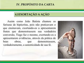 4.1EXORTAÇÃO A AÇÃO
IV. PROPÓSITO DA CARTA
Assim como João Batista chamou os
fariseus de hipócritas, pois não praticavam o
que ensinavam, exortando-os a apresentarem
frutos que demonstrassem sua verdadeira
conversão, Tiago faz o mesmo, exortando-os a
apresentarem evidências, através da prática de
boas obras, que demonstrassem,
verdadeiramente, a autenticidade de sua fé.
 