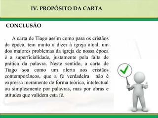 IV. PROPÓSITO DA CARTA
CONCLUSÃO
A carta de Tiago assim como para os cristãos
da época, tem muito a dizer à igreja atual, um
dos maiores problemas da igreja de nossa época
é a superficialidade, justamente pela falta de
prática da palavra. Neste sentido, a carta de
Tiago soa como um alerta aos cristãos
contemporâneos, que a fé verdadeira não é
expressa meramente de forma teórica, intelectual
ou simplesmente por palavras, mas por obras e
atitudes que validem esta fé.
 
