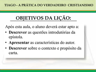 TIAGO - A PRÁTICA DO VERDADEIRO CRISTIANISMO
OBJETIVOS DA LIÇÃO:
Após esta aula, o aluno deverá estar apto a:
• Descrever as questões introdutórias da
epístola.
• Apresentar as características do autor.
• Descrever sobre o contexto e propósito da
carta.
 
