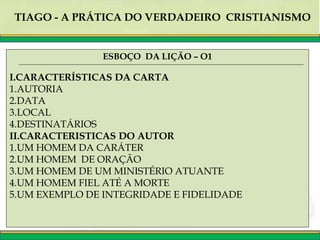TIAGO - A PRÁTICA DO VERDADEIRO CRISTIANISMO
ESBOÇO DA LIÇÃO – O1
I.CARACTERÍSTICAS DA CARTA
1.AUTORIA
2.DATA
3.LOCAL
4.DESTINATÁRIOS
II.CARACTERISTICAS DO AUTOR
1.UM HOMEM DA CARÁTER
2.UM HOMEM DE ORAÇÃO
3.UM HOMEM DE UM MINISTÉRIO ATUANTE
4.UM HOMEM FIEL ATÉ A MORTE
5.UM EXEMPLO DE INTEGRIDADE E FIDELIDADE
 