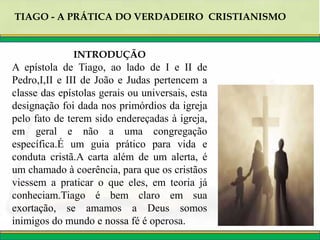 TIAGO - A PRÁTICA DO VERDADEIRO CRISTIANISMO
INTRODUÇÃO
A epístola de Tiago, ao lado de I e II de
Pedro,I,II e III de João e Judas pertencem a
classe das epístolas gerais ou universais, esta
designação foi dada nos primórdios da igreja
pelo fato de terem sido endereçadas à igreja,
em geral e não a uma congregação
específica.É um guia prático para vida e
conduta cristã.A carta além de um alerta, é
um chamado à coerência, para que os cristãos
viessem a praticar o que eles, em teoria já
conheciam.Tiago é bem claro em sua
exortação, se amamos a Deus somos
inimigos do mundo e nossa fé é operosa.
 