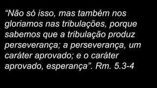 “Não só isso, mas também nos
gloriamos nas tribulações, porque
sabemos que a tribulação produz
perseverança; a perseverança, um
caráter aprovado; e o caráter
aprovado, esperança”. Rm. 5.3-4
 