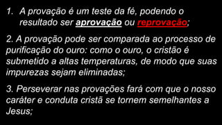 1. A provação é um teste da fé, podendo o
resultado ser aprovação ou reprovação;
2. A provação pode ser comparada ao processo de
purificação do ouro: como o ouro, o cristão é
submetido a altas temperaturas, de modo que suas
impurezas sejam eliminadas;
3. Perseverar nas provações fará com que o nosso
caráter e conduta cristã se tornem semelhantes a
Jesus;
 
