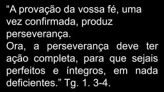 “A provação da vossa fé, uma
vez confirmada, produz
perseverança.
Ora, a perseverança deve ter
ação completa, para que sejais
perfeitos e íntegros, em nada
deficientes.” Tg. 1. 3-4.
 