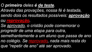 O primeiro deles é de teste.
Através das provações, nossa fé é testada,
sendo dois os resultados possíveis: aprovação
ou reprovação.
Se aprovado, o cristão pode comemorar o
progredir de uma etapa para outra,
semelhantemente a um aluno que passa de ano
no colégio. Se reprovado, nada mais resta do
que “repetir de ano” até ser aprovado.
 
