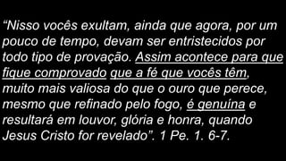 “Nisso vocês exultam, ainda que agora, por um
pouco de tempo, devam ser entristecidos por
todo tipo de provação. Assim acontece para que
fique comprovado que a fé que vocês têm,
muito mais valiosa do que o ouro que perece,
mesmo que refinado pelo fogo, é genuína e
resultará em louvor, glória e honra, quando
Jesus Cristo for revelado”. 1 Pe. 1. 6-7.
 