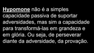 Hypomone não é a simples
capacidade passiva de suportar
adversidades, mas sim a capacidade
para transformá-las em grandeza e
em glória. Ou seja, de perseverar
diante da adversidade, da provação.
 
