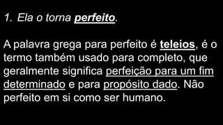 1. Ela o torna perfeito.
A palavra grega para perfeito é teleios, é o
termo também usado para completo, que
geralmente significa perfeição para um fim
determinado e para propósito dado. Não
perfeito em si como ser humano.
 