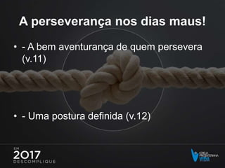 A perseverança nos dias maus!
• - A bem aventurança de quem persevera
(v.11)
• - Uma postura definida (v.12)
 