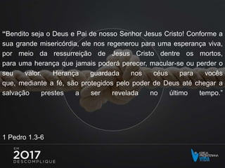 “Bendito seja o Deus e Pai de nosso Senhor Jesus Cristo! Conforme a
sua grande misericórdia, ele nos regenerou para uma esperança viva,
por meio da ressurreição de Jesus Cristo dentre os mortos,
para uma herança que jamais poderá perecer, macular-se ou perder o
seu valor. Herança guardada nos céus para vocês
que, mediante a fé, são protegidos pelo poder de Deus até chegar a
salvação prestes a ser revelada no último tempo.”
1 Pedro 1.3-6
 