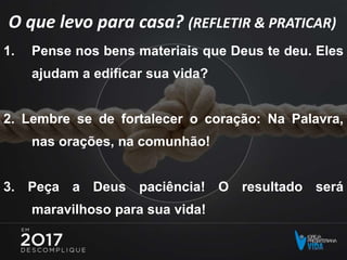 O que levo para casa? (REFLETIR & PRATICAR)
1. Pense nos bens materiais que Deus te deu. Eles
ajudam a edificar sua vida?
2. Lembre se de fortalecer o coração: Na Palavra,
nas orações, na comunhão!
3. Peça a Deus paciência! O resultado será
maravilhoso para sua vida!
 