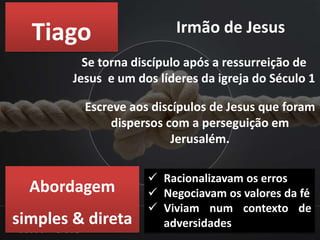 Tiago Irmão de Jesus
Se torna discípulo após a ressurreição de
Jesus e um dos líderes da igreja do Século 1
Escreve aos discípulos de Jesus que foram
dispersos com a perseguição em
Jerusalém.
Abordagem
simples & direta
 Racionalizavam os erros
 Negociavam os valores da fé
 Viviam num contexto de
adversidades
 