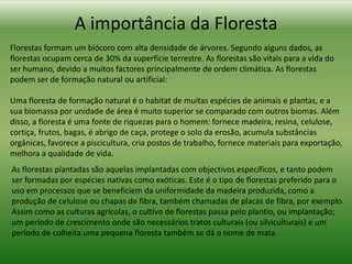 A importância da Floresta
Florestas formam um biócoro com alta densidade de árvores. Segundo alguns dados, as
florestas ocupam cerca de 30% da superfície terrestre. As florestas são vitais para a vida do
ser humano, devido a muitos factores principalmente de ordem climática. As florestas
podem ser de formação natural ou artificial:

Uma floresta de formação natural é o habitat de muitas espécies de animais e plantas, e a
sua biomassa por unidade de área é muito superior se comparado com outros biomas. Além
disso, a floresta é uma fonte de riquezas para o homem: fornece madeira, resina, celulose,
cortiça, frutos, bagas, é abrigo de caça, protege o solo da erosão, acumula substâncias
orgânicas, favorece a piscicultura, cria postos de trabalho, fornece materiais para exportação,
melhora a qualidade de vida.
As florestas plantadas são aquelas implantadas com objectivos específicos, e tanto podem
ser formadas por espécies nativas como exóticas. Este é o tipo de florestas preferido para o
uso em processos que se beneficiem da uniformidade da madeira produzida, como a
produção de celulose ou chapas de fibra, também chamadas de placas de fibra, por exemplo.
Assim como as culturas agrícolas, o cultivo de florestas passa pelo plantio, ou implantação;
um período de crescimento onde são necessários tratos culturais (ou silviculturais) e um
período de colheita uma pequena floresta também se dá o nome de mata.
 