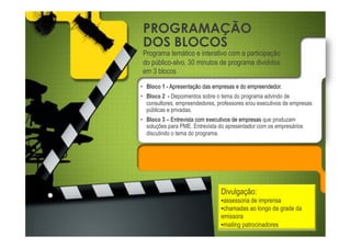 PROGRAMAÇÃO
DOS BLOCOS
Programa temático e interativo com a participação
do público-alvo, 30 minutos de programa divididos
em 3 blocos
•! Bloco 1 - Apresentação das empresas e do empreendedor.
•! Bloco 2 - Depoimentos sobre o tema do programa advindo de
   consultores, empreendedores, professores e/ou executivos de empresas
   públicas e privadas.
•! Bloco 3 – Entrevista com executivos de empresas que produzam
   soluções para PME. Entrevista do apresentador com os empresários
   discutindo o tema do programa.




                                 Divulgação:
                                 •!assessoria de imprensa
                                 •!chamadas ao longo da grade da
                                 emissora
                                 •!mailing patrocinadores
 
