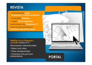 REVISTA
•! Customizada para Redes
   Empresariais e Centrais de Negócios
•! Periodicidade: Bimestral
•! Tiragem: 100 mil exemplares
 Aprofundamento dos Programa de TV
 Cada associação participante é
 ilustrada na capa do seu reparte




Site/Blog com os Programas e
conteúdos exibidos na TV
Patrocinadores e internautas podem:
•! Baixar e subir vídeos
•! Postar mensagens/artigos
•! Encaminhar o link para outros
empreendedores
                                         PORTAL
 