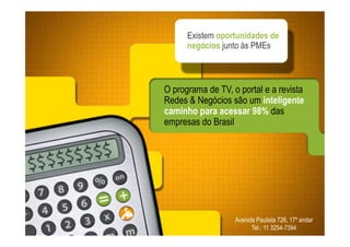 Existem oportunidades de
      negócios junto às PMEs



O programa de TV, o portal e a revista
Redes & Negócios são um inteligente
caminho para acessar 98% das
empresas do Brasil




                   Avenida Paulista 726, 17º andar
                         Tel.: 11 3254-7394
 