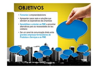 OBJETIVOS
•! Fomentar o empreendedorismo
•! Apresentar casos reais e soluções que
   atendam as expectativas das empresas
•! Sensibilizar e orientar as PME a encontrar
   alternativas para as necessidades do seu
   cotidiano
•! Ser um canal de comunicação direto entre
   grandes empresas fornecedores de
   Produtos e Serviços e as PME
 