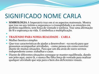 SIGNIFICADO NOME CARLA 
 SIMBOLOGIA A Imperatriz traz em si os aspectos matronais. Mostra 
que traz no seu íntimo a segurança e a tranqüilidade e as emoções em 
perfeito equilíbrio, tem força de vontade e sutileza. Traz uma afirmação 
de fé e esperança na vida. E simboliza a multiplicação. 
 
 TRAZENDO PARA NOSSA REALIDADE - CARLA 
 Mulher bonita e simples 
 Que traz características de ajudar a desenvolver: -na escola para que 
possamos acompanhar atividades, - como pessoa em como conviver 
diante de muitas situações. Para que um dia atrás de outro sermos 
independente como: trabalhar e casar. 
 Diante de diferentes situações consegue se manter equilibrada, dando 
um jeito aqui, outro lá, e nunca lhe falta força de vontade para realizar 
qualquer atividade que seja para o bem dos deficientes visuais. 
 