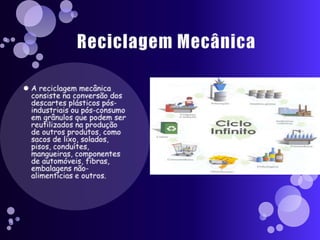 Reciclagem MecânicaA reciclagem mecânica consiste na conversão dos descartes plásticos pós-industriais ou pós-consumo em grânulos que podem ser reutilizados na produção de outros produtos, como sacos de lixo, solados, pisos, conduítes, mangueiras, componentes de automóveis, fibras, embalagens não-alimentícias e outros.