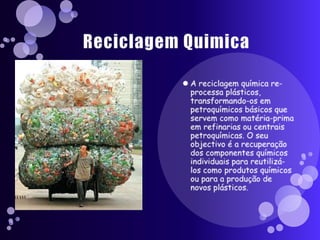 Reciclagem QuimicaA reciclagem química re-processa plásticos, transformando-os em petroquímicos básicos que servem como matéria-prima em refinarias ou centrais petroquímicas. O seu objectivo é a recuperação dos componentes químicos individuais para reutilizá-los como produtos químicos ou para a produção de novos plásticos.
