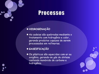 ProcessosHIDROGENAÇÃOAs cadeias são quebradas mediante o tratamento com hidrogênio e calor, gerando produtos capazes de serem processados em refinarias.GASEIFICAÇÃO Os plásticos são aquecidos com ar ou oxigênio, gerando-se gás de síntese contendo monóxido de carbono e hidrogênio.
