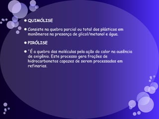 QUIMÓLISEConsiste na quebra parcial ou total dos plásticos em monômeros na presença de glicol/metanol e água.PIRÓLISE´É a quebra das moléculas pela ação do calor na ausência de oxigênio. Este processo gera frações de hidrocarbonetos capazes de serem processados em refinarias. 