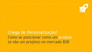Chega de Personalização!
Como se posicionar como um produto
(e não um projeto) no mercado B2B
 