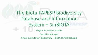 The Biota-FAPESP Biodiversity
Database and Information
System – SinBIOTA
Tiago E. M. Duque Estrada
Executive Manager
Virtual Institute for Biodiversity – BIOTA-FAPESP Program
 