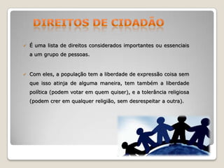 

É uma lista de direitos considerados importantes ou essenciais
a um grupo de pessoas.



Com eles, a população tem a liberdade de expressão coisa sem
que isso atinja de alguma maneira, tem também a liberdade
política (podem votar em quem quiser), e a tolerância religiosa
(podem crer em qualquer religião, sem desrespeitar a outra).

 