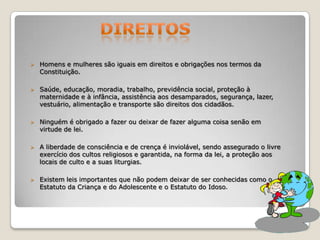 

Homens e mulheres são iguais em direitos e obrigações nos termos da
Constituição.



Saúde, educação, moradia, trabalho, previdência social, proteção à
maternidade e à infância, assistência aos desamparados, segurança, lazer,
vestuário, alimentação e transporte são direitos dos cidadãos.



Ninguém é obrigado a fazer ou deixar de fazer alguma coisa senão em
virtude de lei.



A liberdade de consciência e de crença é inviolável, sendo assegurado o livre
exercício dos cultos religiosos e garantida, na forma da lei, a proteção aos
locais de culto e a suas liturgias.



Existem leis importantes que não podem deixar de ser conhecidas como o
Estatuto da Criança e do Adolescente e o Estatuto do Idoso.

 