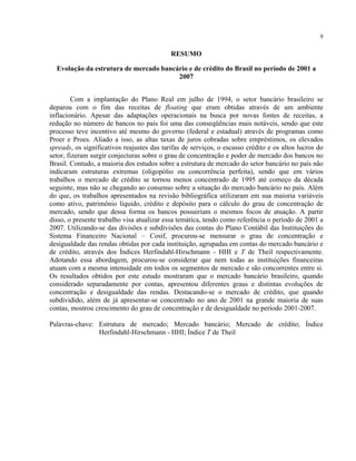 9
RESUMO
Evolução da estrutura de mercado bancário e de crédito do Brasil no período de 2001 a
2007
Com a implantação do Plano Real em julho de 1994, o setor bancário brasileiro se
deparou com o fim das receitas de floating que eram obtidas através de um ambiente
inflacionário. Apesar das adaptações operacionais na busca por novas fontes de receitas, a
redução no número de bancos no país foi uma das conseqüências mais notáveis, sendo que este
processo teve incentivo até mesmo do governo (federal e estadual) através de programas como
Proer e Proes. Aliado a isso, as altas taxas de juros cobradas sobre empréstimos, os elevados
spreads, os significativos reajustes das tarifas de serviços, o escasso crédito e os altos lucros do
setor, fizeram surgir conjecturas sobre o grau de concentração e poder de mercado dos bancos no
Brasil. Contudo, a maioria dos estudos sobre a estrutura de mercado do setor bancário no país não
indicaram estruturas extremas (oligopólio ou concorrência perfeita), sendo que em vários
trabalhos o mercado de crédito se tornou menos concentrado de 1995 até começo da década
seguinte, mas não se chegando ao consenso sobre a situação do mercado bancário no país. Além
do que, os trabalhos apresentados na revisão bibliográfica utilizaram em sua maioria variáveis
como ativo, patrimônio líquido, crédito e depósito para o cálculo do grau de concentração de
mercado, sendo que dessa forma os bancos possuiriam o mesmos focos de atuação. A partir
disso, o presente trabalho visa atualizar essa temática, tendo como referência o período de 2001 a
2007. Utilizando-se das divisões e subdivisões das contas do Plano Contábil das Instituições do
Sistema Financeiro Nacional – Cosif, procurou-se mensurar o grau de concentração e
desigualdade das rendas obtidas por cada instituição, agrupadas em contas do mercado bancário e
de crédito, através dos Índices Herfindahl-Hirschmann - HHI e T de Theil respectivamente.
Adotando essa abordagem, procurou-se considerar que nem todas as instituições financeiras
atuam com a mesma intensidade em todos os segmentos de mercado e são concorrentes entre si.
Os resultados obtidos por este estudo mostraram que o mercado bancário brasileiro, quando
considerado separadamente por contas, apresentou diferentes graus e distintas evoluções de
concentração e desigualdade das rendas. Destacando-se o mercado de crédito, que quando
subdividido, além de já apresentar-se concentrado no ano de 2001 na grande maioria de suas
contas, mostrou crescimento do grau de concentração e de desigualdade no período 2001-2007.
Palavras-chave: Estrutura de mercado; Mercado bancário; Mercado de crédito; Índice
Herfindahl-Hirschmann - HHI; Índice T de Theil
 