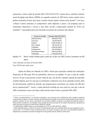 101
apresentou a maior renda do período (R$ 14.915.243.615,97). Apesar disso, conforme relatório
anual divulgado pelo Bacen (2002b), no segundo semestre de 2002 houve maior cautela com a
política monetária do país, pois tanto o cenário interno quanto externo eram incertos51
, com isso,
o Banco Central aumentou os compulsórios sobre depósitos a prazo e de poupança para as
instituições financeiras, e elevou a taxa Selic, devido a depreciação cambial de 23,6% em
setembro52
, e que poderia provocar elevações nos preços da economia mais adiante.
Contas de Crédito Rendas 2002 (R$ 2007)
Adiantamentos 669.399.772,89
Consumo 183.597.626,53
Exterior 4.648.739.064,14
Gov. Federal 238.724.231,48
Imobiliário 2.446.922.488,67
Infraestrutura 502.449.608,20
Rural/Agroindustrial 3.083.010.665,32
Tesouraria 3.142.400.158,75
Quadro 19 – Brasil: rendas obtidas pelas contas de crédito em 2002 (valores constantes em R$
2007)
Fonte: Elaborado com dados de Pimenta (2008).
Nota: IGP-DI índice médio anual.
Apesar do Bacen ter reduzido em 2002 o limite para exposição cambial das instituições
financeiras de 60% para 30% do patrimônio, observa-se no Quadro 19, que a conta de crédito
Exterior foi que a que possuiu a maior renda do ano, isto devido, à própria redução da exposição
cambial imposta, pois fez com que as instituições vendessem seus ativos (gerando receita), além
da desvalorização cambial do período, que proporcionou crescimento nas rendas (em R$) dos
ativos remanescentes53
. Assim, a renda adicional recebida por esta conta fez com que o ano de
2002 se destacasse como o de maior renda total da conta Crédito no período 2001-2007.
51
Entre os acontecimentos e as incertezas existentes e que serviram como justificativas para a política monetária
contracionista do Bacen, estavam: aumento da preferência pela liquidez na economia devido quedas da taxa Selic no
primeiro semestre do ano, baixo crescimento da economia mundial, incertezas no período pré-eleitoral quanto a
futura política econômica a ser adotada, maior aversão aos riscos por parte do investidor internacional e perspectivas
sobre uma possível guerra no Golfo Pérsico (BACEN, 2002b).
52
A depreciação cambial chegou a um acumulado de 52,3% em 2002 (BACEN, 2002b).
53
Mais especificamente, a conta do Cosif que foi determinante para este resultado dentro da conta agregada Crédito_
Exterior foi a 7.1.1.23.00-2 rendas de financiamentos em moeda estrangeira, pois com a desvalorização cambial, os
empréstimos concedidos em moeda estrangeira (em sua grande maioria, dólares) valiam mais.
 