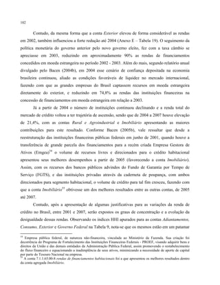 102
Contudo, da mesma forma que a conta Exterior elevou de forma considerável as rendas
em 2002, também influenciou a forte redução até 2004 (Anexo E – Tabela 19). O seguimento da
política monetária do governo anterior pelo novo governo eleito, fez com a taxa câmbio se
apreciasse em 2003, reduzindo em aproximadamente 90% as rendas de financiamentos
concedidos em moeda estrangeira no período 2002 - 2003. Além do mais, segundo relatório anual
divulgado pelo Bacen (2004b), em 2004 esse cenário de confiança depositada na economia
brasileira continuou, aliado as condições favoráveis de liquidez no mercado internacional,
fazendo com que as grandes empresas do Brasil captassem recursos em moeda estrangeira
diretamente do exterior, e reduzindo em 74,8% as rendas das instituições financeiras na
concessão de financiamentos em moeda estrangeira em relação a 2003.
Já a partir de 2004 o número de instituições continuou declinando e a renda total do
mercado de crédito voltou a ter trajetória de ascensão, sendo que de 2004 a 2007 houve elevação
de 21,4%, com as contas Rural e Agroindustrial e Imobiliário apresentando as maiores
contribuições para este resultado. Conforme Bacen (2005b), vale ressaltar que desde a
reestruturação das instituições financeiras públicas federais em junho de 2001, quando houve a
transferência de grande parcela dos financiamentos para a recém criada Empresa Gestora de
Ativos (Emgea)54
o volume de recursos livres e direcionados para o crédito habitacional
apresentou seus melhores desempenhos a partir de 2005 (favorecendo a conta Imobiliário).
Assim, com os recursos dos bancos públicos advindos do Fundo de Garantia por Tempo de
Serviço (FGTS), e das instituições privadas através da caderneta de poupança, com ambos
direcionados para segmento habitacional, o volume de crédito para tal fim cresceu, fazendo com
que a conta Imobiliário55
obtivesse um dos melhores resultados entre as outras contas, de 2005
até 2007.
Contudo, após a apresentação de algumas justificativas para as variações da renda de
crédito no Brasil, entre 2001 e 2007, serão expostos os graus de concentração e a evolução da
desigualdade dessas rendas. Observando os índices HHI apurados para as contas Adiantamentos,
Consumo, Exterior e Governo Federal na Tabela 9, nota-se que os mesmos estão em um patamar
54
Empresa pública federal, de natureza não-financeira, vinculada ao Ministério da Fazenda. Sua criação foi
decorrência do Programa de Fortalecimento das Instituições Financeiras Federais - PROEF, visando adquirir bens e
direitos da União e das demais entidades da Administração Pública Federal, assim promovendo o restabelecimento
do fluxo financeiro e equacionando a inadimplência de seus ativos, minimizando a necessidade de aporte de capital
por parte do Tesouro Nacional na empresa.
55
A conta 7.1.1.65.00-8 rendas de financiamentos habitacionais foi a que apresentou os melhores resultados dentro
da conta agregada Imobiliário.
 