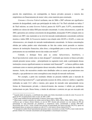109
parcela dos empréstimos, em contrapartida, os bancos privados possuem a maioria dos
empréstimos em financiamentos de menor valor, como materiais para construção.
Consumo e Governo Federal oscilaram, mas de 2006 a 2007 sofreram um significativo
aumento da desigualdade, sendo que participação do índice de T de Theil calculado no índice T
de Theil máximo, na conta Governo Federal, passou de 10,87% para 31,07%, encontrando-se
também em valores do índice HHI para mercado concentrado. A conta Adiantamentos, a partir de
2003, apresentou um contínuo crescimento da desigualdade, alcançando 47,88% (relação entre os
índices) em 2007, mas mantendo-se no nível de mercado moderadamente concentrado conforme
mostrou o índice HHI. Já Tesouraria manteve essa relação entre 40,54% e 43,64%, e como em
Adiantamentos, em situação de mercado moderadamente concentrado. As baixas concentrações
obtidas por ambas podem estar relacionadas ao fato das contas terem possuído os maiores
números de instituições financeiras, além disso, a desigualdade para a conta Tesouraria adveio
praticamente em sua totalidade através das rendas com títulos62
.
Contudo, o destaque ficou para as contas Infraestrutura, Imobiliário, e
Rural/Agroindustrial, sendo estas as mais desiguais63
, mostrando que mesmo os bancos privados
estando presente nessas contas – principalmente no segmento rural, onde a participação dessas
instituições cresceu significativamente no montante total financiado64
– os bancos públicos ainda
continuam como os maiores participantes desses mercados, obtendo a maior parte das rendas dos
mesmos. Assim, são necessários estudos mais detalhados sobre as causas que propiciaram essa
situação, e que poderiam ter como conseqüência uma situação de mercado ineficiente.
Por exemplo, a partir dos resultados obtidos no presente trabalho para o mercado de
crédito Rural/Agroindustrial65
, o qual apresenta escassez de oferta, soma-se a análise e sugestões
realizadas na seção 2.6.1 sobre o mesmo, pois apesar do mercado estar apresentando novas
formas de financiamento privado, o desenvolvimento das mesmas é inibido por problemas
institucionais no país. Dessa forma, o intuito de adicionar o contexto em que um mercado está
62
Segundo dados da pesquisa, a contribuição das rendas com títulos descontados na renda da conta Tesouraria foi
acima de 95% em praticamente todos os anos, de 2001 a 2007.
63
Estas contas também haviam apresentado os maiores valores para o índice HHI.
64
Observando o anuário estatístico de crédito rural do Bacen (2001a, 2002a, 2003a, 2004a, 2005a, 2006a e 2007a),
verifica-se que os bancos oficiais federais, no ano de 2007, ficaram pela primeira vez com menos de 50% de
participação no total financiado aos produtores e cooperativas rurais, considerando o período 2001-2007,
decrescendo para 45,36%. Assim, ficando bem próximo da participação dos bancos privados (44,35%), apesar da
participação destes no número de contratos ter sido 8,51% e dos bancos oficiais federais 82,27%.
65
O mercado de crédito Rural/Agroindustrial apresentou maior crescimento na renda (74,20%), maior renda total do
período (Tabela 19) e mercado concentrado (com desigualdade e concentração crescentes).
 