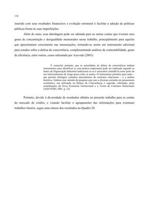 110
inserido com seus resultados financeiros e evolução estrutural é facilitar a adoção de políticas
públicas frente às suas imperfeições.
Além do mais, essa abordagem pode ser adotada para as outras contas que tiveram seus
graus de concentração e desigualdade mensurados nesse trabalho, principalmente para aquelas
que apresentaram crescimento nas mensurações, tornando-se assim um instrumento adicional
para estudos sobre a defesa da concorrência, complementando análises de contestabilidade, graus
de eficiência, entre outros, como salientado por Azevedo (2001):
É essencial, portanto, que as autoridades de defesa da concorrência tenham
instrumentos para identificar se uma prática empresarial pode ser analisada segundo as
lentes da Organização Industrial tradicional ou se é necessário entendê-la como parte de
um relacionamento de longo prazo entre as partes. O instrumento primário para tanto –
que permite distinguir contratos descontínuos de contratos relacionais – é a análise
histórica. Embora esse método de pesquisa seja caro a diversas correntes do pensamento
econômico, sua utilização na Defesa da Concorrência é sugerida, sobretudo, pelas
contribuições da Nova Economia Institucional e a Teoria de Contratos Relacionais
(AZEVEDO, 2001, p. 22).
Portanto, devido à diversidade de resultados obtidos no presente trabalho para as contas
do mercado de crédito, e visando facilitar o agrupamento das informações para eventuais
trabalhos futuros, segue uma síntese dos resultados no Quadro 20.
 