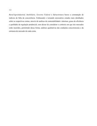 112
Rural/Agroindustrial, Imobiliário, Governo Federal e Infraestrutura houve a constatação de
indícios de falta de concorrência. Embasando e tornando necessários estudos mais detalhados
sobre as respectivas contas, através de análises de contestabilidade e abertura, graus de eficiência
e qualidade da regulação prudencial, sem deixar de considerar o contexto em que tais mercados
estão inseridos, permitindo dessa forma, análises qualitativas das condições concorrenciais e da
estrutura de mercado de cada conta.
 