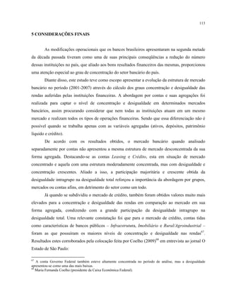 113
5 CONSIDERAÇÕES FINAIS
As modificações operacionais que os bancos brasileiros apresentaram na segunda metade
da década passada tiveram como uma de suas principais conseqüências a redução do número
dessas instituições no país, que aliado aos bons resultados financeiros das mesmas, proporcionou
uma atenção especial ao grau de concentração do setor bancário do país.
Diante disso, este estudo teve como escopo apresentar a evolução da estrutura de mercado
bancário no período (2001-2007) através do cálculo dos graus concentração e desigualdade das
rendas auferidas pelas instituições financeiras. A abordagem por contas e suas agregações foi
realizada para captar o nível de concentração e desigualdade em determinados mercados
bancários, assim procurando considerar que nem todas as instituições atuam em um mesmo
mercado e realizam todos os tipos de operações financeiras. Sendo que essa diferenciação não é
possível quando se trabalha apenas com as variáveis agregadas (ativos, depósitos, patrimônio
líquido e crédito).
De acordo com os resultados obtidos, o mercado bancário quando analisado
separadamente por contas não apresentou a mesma estrutura de mercado desconcentrada da sua
forma agregada. Destacando-se as contas Leasing e Crédito, esta em situação de mercado
concentrado e aquela com uma estrutura moderadamente concentrada, mas com desigualdade e
concentração crescentes. Aliado a isso, a participação majoritária e crescente obtida da
desigualdade intragrupo na desigualdade total reforçou a importância da abordagem por grupos,
mercados ou contas afins, em detrimento do setor como um todo.
Já quando se subdividiu o mercado de crédito, também foram obtidos valores muito mais
elevados para a concentração e desigualdade das rendas em comparação ao mercado em sua
forma agregada, condizendo com a grande participação da desigualdade intragrupo na
desigualdade total. Uma relevante constatação foi que para o mercado de crédito, contas tidas
como características de bancos públicos – Infraestrutura, Imobiliário e Rural/Agroindustrial –
foram as que possuíram os maiores níveis de concentração e desigualdade nas rendas67
.
Resultados estes corroborados pela colocação feita por Coelho (2009)68
em entrevista ao jornal O
Estado de São Paulo:
67
A conta Governo Federal também esteve altamente concentrada no período de análise, mas a desigualdade
apresentou-se como uma das mais baixas.
68
Maria Fernanda Coelho (presidente da Caixa Econômica Federal).
 