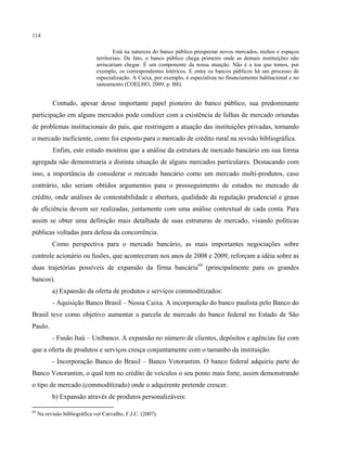 114
Está na natureza do banco público prospectar novos mercados, nichos e espaços
territoriais. De fato, o banco público chega primeiro onde as demais instituições não
arriscariam chegar. É um componente da nossa atuação. Não é a toa que temos, por
exemplo, os correspondentes lotéricos. E entre os bancos públicos há um processo de
especialização. A Caixa, por exemplo, é especialista no financiamento habitacional e no
saneamento (COELHO, 2009, p. B8).
Contudo, apesar desse importante papel pioneiro do banco público, sua predominante
participação em alguns mercados pode condizer com a existência de falhas de mercado oriundas
de problemas institucionais do país, que restringem a atuação das instituições privadas, tornando
o mercado ineficiente, como foi exposto para o mercado de crédito rural na revisão bibliográfica.
Enfim, este estudo mostrou que a análise da estrutura de mercado bancário em sua forma
agregada não demonstraria a distinta situação de alguns mercados particulares. Destacando com
isso, a importância de considerar o mercado bancário como um mercado multi-produtos, caso
contrário, não seriam obtidos argumentos para o prosseguimento de estudos no mercado de
crédito, onde análises de contestabilidade e abertura, qualidade da regulação prudencial e graus
de eficiência devem ser realizadas, juntamente com uma análise contextual de cada conta. Para
assim se obter uma definição mais detalhada de suas estruturas de mercado, visando políticas
públicas voltadas para defesa da concorrência.
Como perspectiva para o mercado bancário, as mais importantes negociações sobre
controle acionário ou fusões, que aconteceram nos anos de 2008 e 2009, reforçam a idéia sobre as
duas trajetórias possíveis de expansão da firma bancária69
(principalmente para os grandes
bancos).
a) Expansão da oferta de produtos e serviços commoditizados:
- Aquisição Banco Brasil – Nossa Caixa. A incorporação do banco paulista pelo Banco do
Brasil teve como objetivo aumentar a parcela de mercado do banco federal no Estado de São
Paulo.
- Fusão Itaú – Unibanco. A expansão no número de clientes, depósitos e agências faz com
que a oferta de produtos e serviços cresça conjuntamente com o tamanho da instituição.
- Incorporação Banco do Brasil – Banco Votorantim. O banco federal adquiriu parte do
Banco Votorantim, o qual tem no crédito de veículos o seu ponto mais forte, assim demonstrando
o tipo de mercado (commoditizado) onde o adquirente pretende crescer.
b) Expansão através de produtos personalizáveis:
69
Na revisão bibliográfica ver Carvalho, F.J.C. (2007).
 