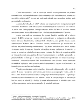 115
- Fusão Itaú-Unibanco. Além de crescer em tamanho e consequentemente em produtos
commoditizados, os dois bancos quando ainda separados já eram conhecidos como voltados para
um público diferenciado70
, ou seja, de renda mais elevada que demandam produtos mais
personalizados (sofisticados).
Ademais, Carvalho, F.J.C. (2007) salienta que um grande banco (conglomerado) pode
avançar nas duas frentes, sendo este caso mais recentemente observado na fusão Itaú-Unibanco.
Já bancos tidos como populares, como por exemplo, Banco do Brasil e Bradesco, também
procuraram avançar no mercado personalizado, criando os segmentos Private e Corporate.
Assim, observando os movimentos do mercado bancário brasileiro até o primeiro
semestre de 2009, parece que o mesmo está caminhando para se configurar em três grandes
bancos privados (Itaú/Unibanco, Santander/Real e Bradesco), dois grandes bancos estatais
federais (Banco do Brasil e Caixa Econômica Federal), intermediários que buscam fatias de
mercado dos grandes bancos privados (visando a sua própria sobrevivência), e bancos menores
focados em nichos de mercado. Contudo, independente se essa configuração de mercado irá
mesmo se concretizar, principalmente com relação à situação dos líderes de mercado, a opinião
de vários profissionais e especialistas do ramo71
, juntamente com os resultados apresentados no
presente trabalho, orientam que os estudos sobre o setor sejam focados nos mercados de atuação
dos bancos. Considerando que nem todos atuam da mesma forma ou com a mesma intensidade
em todos os segmentos, assim evitando possíveis subavaliações do grau de concentração ou
competição do mercado bancário brasileiro.
Visando sugestões para possíveis trabalhos futuros, são válidos estudos sobre prováveis
ganhos de escala e escopo no setor bancário, decorrentes dessas aquisições citadas. Além do
mais, a partir das rendas obtidas dessa nova configuração do mercado e seguindo a segmentação
dos mercados relevantes bancários, vale também a análise da variação do grau de concentração
bancária através do índice HHI e do nível alcançado pelo mesmo após as aquisições, para assim
verificar se as mesmas suscitariam preocupações da autoridade antitruste.
70
O banco Itaú foi um dos pioneiros do segmento Personnalité.
71
Rocha (2001), Nakane (2003), Ferreira e Farina (2005), Borges (2005), Carvalho, V.A. (2006) e Bueno (2009)
indicam a importância de considerar a existência de mercados distintos de atuação entre os bancos no Brasil.
 