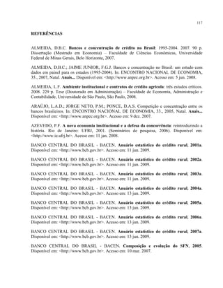 117
REFERÊNCIAS
ALMEIDA, D.B.C. Bancos e concentração de crédito no Brasil: 1995-2004. 2007. 90 p.
Dissertação (Mestrado em Economia) – Faculdade de Ciências Econômicas, Universidade
Federal de Minas Gerais, Belo Horizonte, 2007.
ALMEIDA, D.B.C.; JAIME JUNIOR, F.G.J. Bancos e concentração no Brasil: um estudo com
dados em painel para os estados (1995-2004). In: ENCONTRO NACIONAL DE ECONOMIA,
35., 2007, Natal. Anais... Disponível em: <http://www.anpec.org.br>. Acesso em: 5 jun. 2008.
ALMEIDA, L.F. Ambiente institucional e contratos de crédito agrícola: três estudos críticos.
2008. 229 p. Tese (Doutorado em Administração) – Faculdade de Economia, Administração e
Contabilidade, Universidade de São Paulo, São Paulo, 2008.
ARAÚJO, L.A.D.; JORGE NETO, P.M.; PONCE, D.A.S. Competição e concentração entre os
bancos brasileiros. In: ENCONTRO NACIONAL DE ECONOMIA, 33., 2005, Natal. Anais...
Disponível em: <http://www.anpec.org.br>. Acesso em: 9 dez. 2007.
AZEVEDO, P.F. A nova economia institucional e a defesa da concorrência: reintroduzindo a
história. Rio de Janeiro: UFRJ, 2001. (Seminários de pesquisa, 2006). Disponível em:
<http://www.ie.ufrj.br>. Acesso em: 11 jan. 2008.
BANCO CENTRAL DO BRASIL - BACEN. Anuário estatístico do crédito rural, 2001a.
Disponível em: <http://www.bcb.gov.br>. Acesso em: 11 jun. 2009.
BANCO CENTRAL DO BRASIL - BACEN. Anuário estatístico do crédito rural, 2002a.
Disponível em: <http://www.bcb.gov.br>. Acesso em: 11 jun. 2009.
BANCO CENTRAL DO BRASIL - BACEN. Anuário estatístico do crédito rural, 2003a.
Disponível em: <http://www.bcb.gov.br>. Acesso em: 11 jun. 2009.
BANCO CENTRAL DO BRASIL - BACEN. Anuário estatístico do crédito rural, 2004a.
Disponível em: <http://www.bcb.gov.br>. Acesso em: 13 jun. 2009.
BANCO CENTRAL DO BRASIL - BACEN. Anuário estatístico do crédito rural, 2005a.
Disponível em: <http://www.bcb.gov.br>. Acesso em: 13 jun. 2009.
BANCO CENTRAL DO BRASIL - BACEN. Anuário estatístico do crédito rural, 2006a.
Disponível em: <http://www.bcb.gov.br>. Acesso em: 13 jun. 2009.
BANCO CENTRAL DO BRASIL - BACEN. Anuário estatístico do crédito rural, 2007a.
Disponível em: <http://www.bcb.gov.br>. Acesso em: 13 jun. 2009.
BANCO CENTRAL DO BRASIL - BACEN. Composição e evolução do SFN, 2005.
Disponível em: <http://www.bcb.gov.br>. Acesso em: 10 mar. 2007.
 