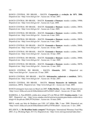 118
BANCO CENTRAL DO BRASIL - BACEN. Composição e evolução do SFN, 2006.
Disponível em: <http://www.bcb.gov.br>. Acesso em: 10 mar. 2007.
BANCO CENTRAL DO BRASIL - BACEN. Economia e Finanças: moeda e crédito, 1998b.
Disponível em: <http://www.bcb.gov.br>. Acesso em: 6 jun. 2009.
BANCO CENTRAL DO BRASIL - BACEN. Economia e finanças: moeda e crédito, 2001b.
Disponível em: <http://www.bcb.gov.br>. Acesso em: 8 mar. 2009.
BANCO CENTRAL DO BRASIL - BACEN. Economia e finanças: moeda e crédito, 2002b.
Disponível em: <http://www.bcb.gov.br>. Acesso em: 8 mar. 2009.
BANCO CENTRAL DO BRASIL - BACEN. Economia e finanças: moeda e crédito, 2003b.
Disponível em: <http://www.bcb.gov.br>. Acesso em: 9 mar. 2009.
BANCO CENTRAL DO BRASIL - BACEN. Economia e finanças: moeda e crédito, 2004b.
Disponível em: <http://www.bcb.gov.br>. Acesso em: 10 mar. 2009.
BANCO CENTRAL DO BRASIL - BACEN. Economia e finanças: moeda e crédito, 2005b.
Disponível em: <http://www.bcb.gov.br>. Acesso em: 10 mar. 2009.
BANCO CENTRAL DO BRASIL - BACEN. Economia e finanças: moeda e crédito, 2006b.
Disponível em: <http://www.bcb.gov.br>. Acesso em: 11 mar. 2009.
BANCO CENTRAL DO BRASIL - BACEN. Economia e finanças: moeda e crédito, 2007b.
Disponível em: <http://www.bcb.gov.br>. Acesso em: 12 mar. 2009.
BANCO CENTRAL DO BRASIL - BACEN. Glossário, 2009. Disponível em:
<http://www.bcb.gov.br>. Acesso em: 15 mar. 2009.
BANCO CENTRAL DO BRASIL - BACEN. Informações cadastrais e contábeis, 2007c.
Disponível em: <http://www.bcb.gov.br>. Acesso em: 18 mar. 2007.
BANCO CENTRAL DO BRASIL - BACEN. Sistema financeiro de habitação: dados
estatísticos, 2007d. Disponível em: <http://www.bcb.gov.br>. Acesso em: 8 mar. 2009.
BANCO estrangeiro lucra mais no Brasil em 2007. Folha On-line, 22 mar. 2008. Disponível em:
<http://www1.folha.uol.com.br/folha/dinheiro/ult91u384651.shtml>. Acesso em: 22 mar. 2008.
BARBOSA, A. Para BNDES, crédito deve atingir 41% do PIB até 2009. Estadao.com.br, 3 out.
2007. Disponível em: <http://www.estadao.com.br/noticias/economia,para-bndes-credito-deve-
atingir-41-do-pib-ate-2009,59754,0.htm>. Acesso em: 18 maio 2009.
BBVA vende sua fatia do Bradesco por US$ 1,47 bilhão. Efe, 5 mar. 2008. Disponível em:
<http://www1.folha.uol.com.br/folha/dinheiro/ult91u378704.shtml>. Acesso em: 11 nov. 2008.
BELAISCH, A. Do Brazilian banks compete? Washington: International Monetary Fund May
2003. 21 p. (Working Paper, 03/113). Disponível em: <http://www.imf.org/external/index.htm>.
 