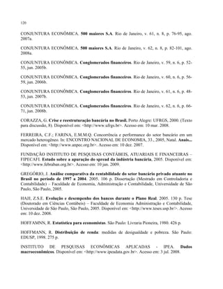 120
CONJUNTURA ECONÔMICA. 500 maiores S.A. Rio de Janeiro, v. 61, n. 8, p. 76-95, ago.
2007a.
CONJUNTURA ECONÔMICA. 500 maiores S.A. Rio de Janeiro, v. 62, n. 8, p. 82-101, ago.
2008a.
CONJUNTURA ECONÔMICA. Conglomerados financeiros. Rio de Janeiro, v. 59, n. 6, p. 52-
55, jun. 2005b.
CONJUNTURA ECONÔMICA. Conglomerados financeiros. Rio de Janeiro, v. 60, n. 6, p. 56-
59, jun. 2006b.
CONJUNTURA ECONÔMICA. Conglomerados financeiros. Rio de Janeiro, v. 61, n. 6, p. 48-
53, jun. 2007b.
CONJUNTURA ECONÔMICA. Conglomerados financeiros. Rio de Janeiro, v. 62, n. 6, p. 66-
71, jun. 2008b.
CORAZZA, G. Crise e reestruturação bancária no Brasil. Porto Alegre: UFRGS, 2000. (Texto
para discussão, 8). Disponível em: <http://www.ufrgs.br>. Acesso em: 10 mar. 2008.
FERREIRA, C.F.; FARINA, E.M.M.Q. Concorrência e performance do setor bancário em um
mercado heterogêneo. In: ENCONTRO NACIONAL DE ECONOMIA, 33., 2005, Natal. Anais...
Disponível em: <http://www.anpec.org.br>. Acesso em: 10 dez. 2007.
FUNDAÇÃO INSTITUTO DE PESQUISAS CONTÁBEIS, ATUARIAIS E FINANCEIRAS –
FIPECAFI. Estudo sobre a apuração do spread da indústria bancária, 2005. Disponível em:
<http://www.febraban.org.br>. Acesso em: 10 jan. 2009.
GREGÓRIO, J. Análise comparativa da rentabilidade do setor bancário privado atuante no
Brasil no período de 1997 a 2004. 2005. 106 p. Dissertação (Mestrado em Controladoria e
Contabilidade) – Faculdade de Economia, Administração e Contabilidade, Universidade de São
Paulo, São Paulo, 2005.
HAJJ, Z.S.E. Evolução e desempenho dos bancos durante o Plano Real. 2005. 130 p. Tese
(Doutorado em Ciências Contábeis) – Faculdade de Economia Administração e Contabilidade,
Universidade de São Paulo, São Paulo, 2005. Disponível em: <http://www.teses.usp.br/>. Acesso
em: 10 dez. 2008.
HOFFAMNN, R. Estatística para economistas. São Paulo: Livraria Pioneira, 1980. 426 p.
HOFFMANN, R. Distribuição de renda: medidas de desigualdade e pobreza. São Paulo:
EDUSP, 1998. 275 p.
INSTITUTO DE PESQUISAS ECONÔMICAS APLICADAS - IPEA. Dados
macroeconômicos. Disponível em: <http://www.ipeadata.gov.br>. Acesso em: 3 jul. 2008.
 