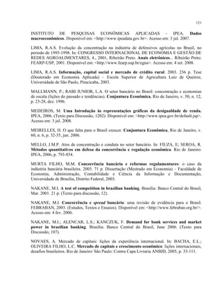 121
INSTITUTO DE PESQUISAS ECONÔMICAS APLICADAS - IPEA. Dados
macroeconômicos. Disponível em: <http://www.ipeadata.gov.br>. Acesso em: 3 jul. 2007.
LIMA, R.A.S. Evolução da concentração na indústria de defensivos agrícolas no Brasil, no
período de 1995-1998. In: CONGRESSO INTERNACIONAL DE ECONOMIA E GESTÃO DE
REDES AGROALIMENTARES, 4., 2001, Ribeirão Preto. Anais eletrônicos... Ribeirão Preto:
FEARP-USP, 2001. Disponível em: <http://www.fearp.usp.br/egna>. Acesso em: 4 set. 2008.
LIMA, R.A.S. Informação, capital social e mercado de crédito rural. 2003. 236 p. Tese
(Doutorado em Economia Aplicada) – Escola Superior de Agricultura Luiz de Queiroz,
Universidade de São Paulo, Piracicaba, 2003.
MALLMANN, P.; RABI JUNIOR, L.A. O setor bancário no Brasil: concentração e economias
de escala (lições do passado e tendências). Conjuntura Econômica, Rio de Janeiro, v. 50, n. 12,
p. 23-28, dez. 1996.
MEDEIROS, M. Uma Introdução às representações gráficas da desigualdade de renda.
IPEA, 2006. (Texto para Discussão, 1202). Disponível em: <http://www.ipea.gov.br/default.jsp>.
Acesso em: 3 jul. 2008.
MEIRELLES, H. O que falta para o Brasil crescer. Conjuntura Econômica, Rio de Janeiro, v.
60, n. 6, p. 32-35, jun. 2006.
MELLO, J.M.P. Atos de concentração e conduta no setor bancário. In: FIUZA, E; SEROA, R.
Métodos quantitativos em defesa da concorrência e regulação econômica. Rio de Janeiro:
IPEA, 2006, p. 793-854.
MURTA FILHO, M.M. Concorrência bancária e reformas regulamentares: o caso da
indústria bancária brasileira. 2003. 71 p. Dissertação (Mestrado em Economia) – Faculdade de
Economia, Administração, Contabilidade e Ciência da Informação e Documentação,
Universidade de Brasília, Distrito Federal, 2003.
NAKANE, M.I. A test of competition in brazilian banking. Brasília: Banco Central do Brasil,
Mar. 2001. 21 p. (Texto para discussão, 12).
NAKANE, M.I. Concorrência e spread bancário: uma revisão de evidência para o Brasil.
FEBRABAN, 2003. (Estudos, Textos e Ensaios). Disponível em: <http://www.febraban.org.br/>.
Acesso em: 4 fev. 2006.
NAKANE, M.I.; ALENCAR, L.S.; KANCZUK, F. Demand for bank services and market
power in brazilian banking. Brasília: Banco Central do Brasil, June 2006. (Texto para
Discussão, 107).
NOVAES, A. Mercado de capitais: lições da experiência internacional. In: BACHA, E.L.;
OLIVEIRA FILHO, L.C. Mercado de capitais e crescimento econômico: lições internacionais,
desafios brasileiros. Rio de Janeiro/ São Paulo: Contra Capa Livraria ANBID, 2005, p. 33-111.
 
