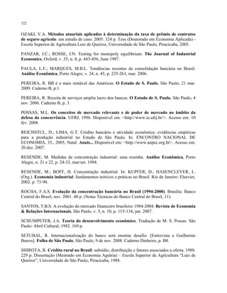 122
OZAKI, V.A. Métodos atuariais aplicados à determinação da taxa de prêmio de contratos
de seguro agrícola: um estudo de caso. 2005. 324 p. Tese (Doutorado em Economia Aplicada) -
Escola Superior de Agricultura Luiz de Queiroz, Universidade de São Paulo, Piracicaba, 2005.
PANZAR, J.C.; ROSSE, J.N. Testing for monopoly equilibrium. The Journal of Industrial
Economics, Oxford, v. 35, n. 4, p. 443-456, June 1987.
PAULA, L.F.; MARQUES, M.B.L. Tendências recentes da consolidação bancária no Brasil.
Análise Econômica, Porto Alegre, v. 24, n. 45, p. 235-263, mar. 2006.
PEREIRA, R. BB é o mais rentável das Américas. O Estado de S. Paulo, São Paulo, 21 mar.
2009. Caderno B, p.1.
PEREIRA, R. Receita de serviços amplia lucro dos bancos. O Estado de S. Paulo, São Paulo, 4
nov. 2006. Caderno B, p. 3.
POSSAS, M.L. Os conceitos de mercado relevante e de poder de mercado no âmbito da
defesa da concorrência. UFRJ, 1996. Disponível em: <http://www.ie.ufrj.br/>. Acesso em: 10
fev. 2008.
REICHSTUL, D.; LIMA, G.T. Crédito bancário e atividade econômica: evidências empíricas
para a produção industrial no Estado de São Paulo. In: ENCONTRO NACIONAL DE
ECONOMIA, 33., 2005, Natal. Anais... Disponível em: <http://www.anpec.org.br>. Acesso em:
20 dez. 2007.
RESENDE, M. Medidas de concentração industrial: uma resenha. Análise Econômica, Porto
Alegre, n. 21 e 22, p. 24-33, mar/set. 1994.
RESENDE, M.; BOFF, H. Concentração industrial. In: KUPFER, D.; HASENCLEVER, L.
(Org.). Economia industrial: fundamentos teóricos e práticas no Brasil. Rio de Janeiro: Elsevier,
2002. p. 73-90.
ROCHA, F.A.S. Evolução da concentração bancária no Brasil (1994-2000). Brasília: Banco
Central do Brasil, nov. 2001. 40 p. (Notas Técnicas do Banco Central do Brasil, 11).
SANTOS, T.B.S. A evolução do mercado financeiro brasileiro 1984-2004. Revista de Economia
& Relações Internacionais, São Paulo, v. 5, n. 10, p. 115-134, jan. 2007.
SCHUMPETER, J.A. Teoria do desenvolvimento econômico. Tradução de M. S. Possas. São
Paulo: Abril Cultural, 1982. 169 p.
SETUBAL, R. Internacionalização do banco será enorme desafio. [Entrevista a Guilherme
Barros]. Folha de São Paulo, São Paulo, 9 de nov. 2008. Caderno Dinheiro, p. B8.
SHIROTA, R. Crédito rural no Brasil: subsídio, distribuição e fatores associados a oferta. 1988.
229 p. Dissertação (Mestrado em Economia Agrária) – Escola Superior de Agricultura “Luiz de
Queiroz”, Universidade de São Paulo, Piracicaba, 1988.
 