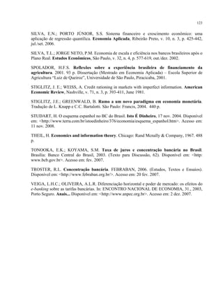 123
SILVA, E.N.; PORTO JÚNIOR, S.S. Sistema financeiro e crescimento econômico: uma
aplicação de regressão quantílica. Economia Aplicada, Ribeirão Preto, v. 10, n. 3, p. 425-442,
jul./set. 2006.
SILVA, T.L.; JORGE NETO, P.M. Economia de escala e eficiência nos bancos brasileiros após o
Plano Real. Estudos Econômicos, São Paulo, v. 32, n. 4, p. 577-619, out./dez. 2002.
SPOLADOR, H.F.S. Reflexões sobre a experiência brasileira de financiamento da
agricultura. 2001. 93 p. Dissertação (Mestrado em Economia Aplicada) – Escola Superior de
Agricultura “Luiz de Queiroz”, Universidade de São Paulo, Piracicaba, 2001.
STIGLITZ, J. E.; WEISS, A. Credit rationing in markets with imperfect information. American
Economic Review, Nashville, v. 71, n. 3, p. 393-411, June 1981.
STIGLITZ, J.E.; GREENWALD, B. Rumo a um novo paradigma em economia monetária.
Tradução de L. Knapp e C.C. Bartalotti. São Paulo: Francis, 2004. 440 p.
STUDART, H. O esquema espanhol no BC do Brasil. Isto É Dinheiro, 17 nov. 2004. Disponível
em: <http://www.terra.com.br/istoedinheiro/376/economia/esquema_espanhol.htm>. Acesso em:
11 nov. 2008.
THEIL, H. Economics and information theory. Chicago: Rand Mcnally & Company, 1967. 488
p.
TONOOKA, E.K.; KOYAMA, S.M. Taxa de juros e concentração bancária no Brasil.
Brasília: Banco Central do Brasil, 2003. (Texto para Discussão, 62). Disponível em: <http:
www.bcb.gov.br>. Acesso em: fev. 2007.
TROSTER, R.L. Concentração bancária. FEBRABAN, 2006. (Estudos, Textos e Ensaios).
Disponível em: <http://www.febraban.org.br/>. Acesso em: 20 fev. 2007.
VEIGA, L.H.C.; OLIVEIRA, A.L.R. Diferenciação horizontal e poder de mercado: os efeitos do
e-banking sobre as tarifas bancárias. In: ENCONTRO NACIONAL DE ECONOMIA, 31., 2003,
Porto Seguro. Anais... Disponível em: <http://www.anpec.org.br>. Acesso em: 2 dez. 2007.
 