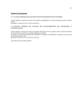 141
Rendas de Participações
(7.1.8.10.00-9) RENDAS DE AJUSTES EM INVESTIMENTOS NO EXTERIOR
Função: Registrar o aumento do valor dos investimentos em dependências no exterior decorrente de lucros ou ganhos
efetivos.
Instituições: U-B-D-K-I-F-A-C-T-S-W-E-L-M-N-H-Z
(7.1.8.20.00-6) RENDAS DE AJUSTES EM INVESTIMENTOS EM COLIGADAS E
CONTROLADAS
Função: Registrar o aumento do valor do investimento decorrente de lucros ou ganhos efetivos, inclusive decorrente
de incentivos fiscais, apurado em sociedade coligada ou controlada.
Os ganhos por variação na porcentagem de participação em coligadas e controladas não se registram nesta conta, por
haver título próprio para eles
Instituições: U-B-K-I-F-A-C-T-S-W-E-R-L-M-N-H-Z
Fonte: Banco Central do Brasil (2007c).
 